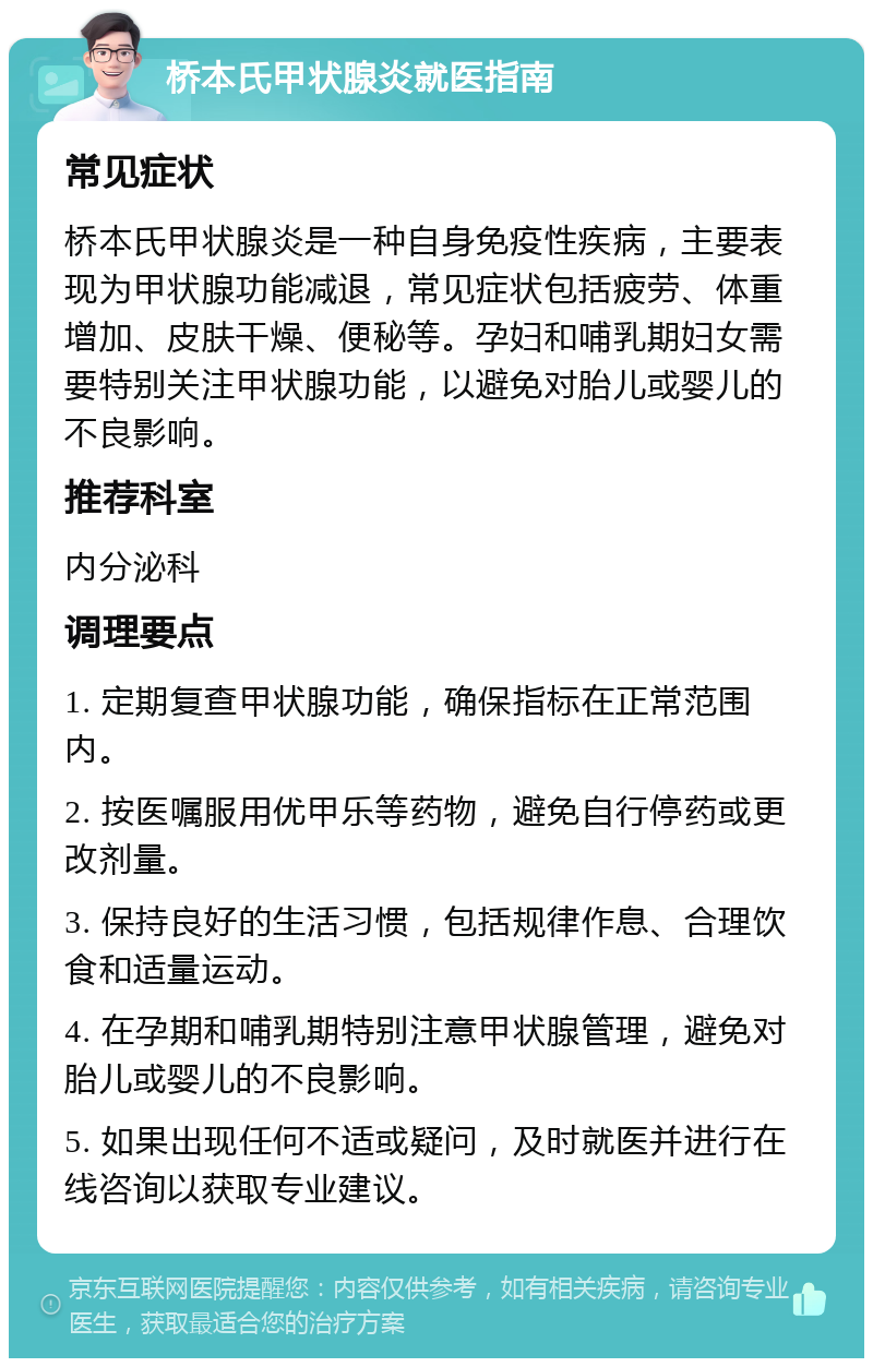 桥本氏甲状腺炎就医指南 常见症状 桥本氏甲状腺炎是一种自身免疫性疾病，主要表现为甲状腺功能减退，常见症状包括疲劳、体重增加、皮肤干燥、便秘等。孕妇和哺乳期妇女需要特别关注甲状腺功能，以避免对胎儿或婴儿的不良影响。 推荐科室 内分泌科 调理要点 1. 定期复查甲状腺功能，确保指标在正常范围内。 2. 按医嘱服用优甲乐等药物，避免自行停药或更改剂量。 3. 保持良好的生活习惯，包括规律作息、合理饮食和适量运动。 4. 在孕期和哺乳期特别注意甲状腺管理，避免对胎儿或婴儿的不良影响。 5. 如果出现任何不适或疑问，及时就医并进行在线咨询以获取专业建议。