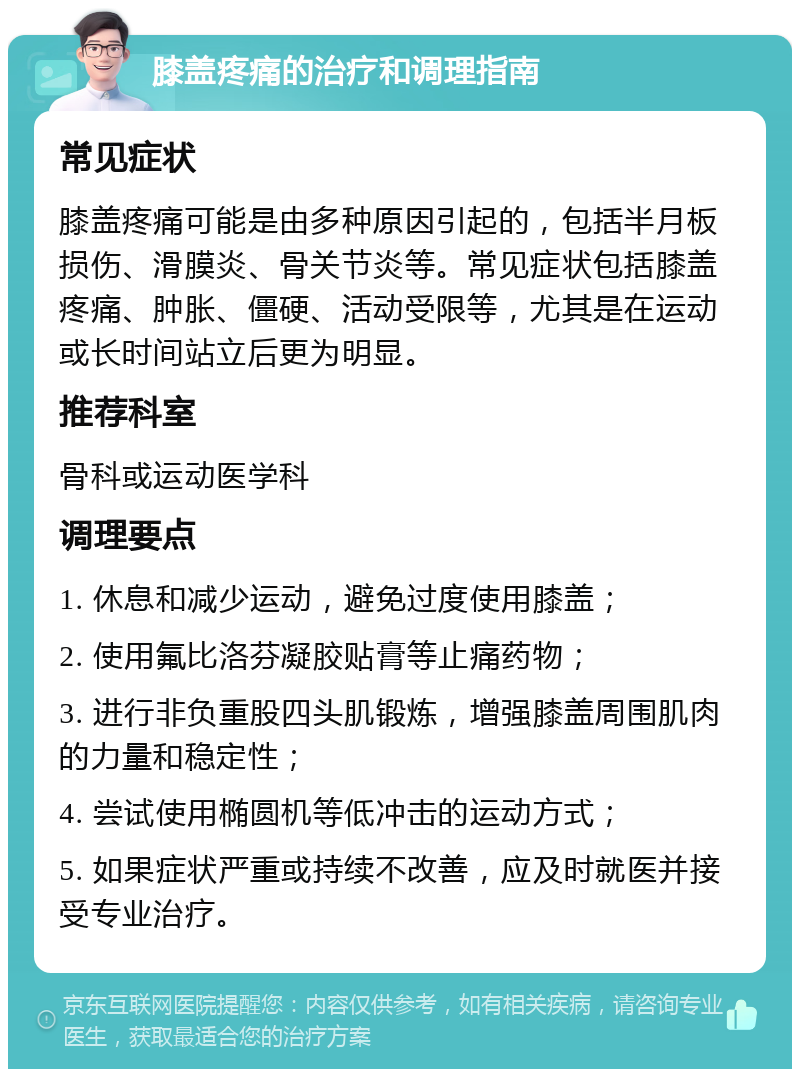 膝盖疼痛的治疗和调理指南 常见症状 膝盖疼痛可能是由多种原因引起的，包括半月板损伤、滑膜炎、骨关节炎等。常见症状包括膝盖疼痛、肿胀、僵硬、活动受限等，尤其是在运动或长时间站立后更为明显。 推荐科室 骨科或运动医学科 调理要点 1. 休息和减少运动，避免过度使用膝盖； 2. 使用氟比洛芬凝胶贴膏等止痛药物； 3. 进行非负重股四头肌锻炼，增强膝盖周围肌肉的力量和稳定性； 4. 尝试使用椭圆机等低冲击的运动方式； 5. 如果症状严重或持续不改善，应及时就医并接受专业治疗。