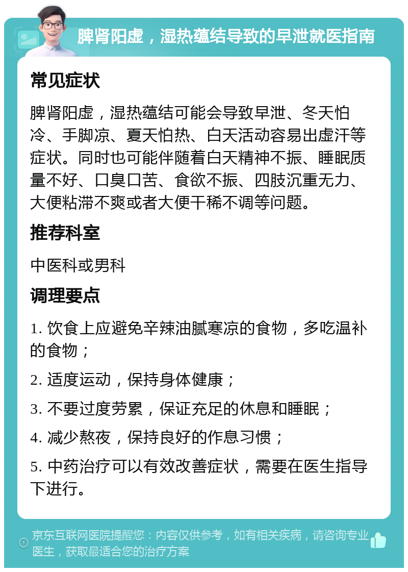 脾肾阳虚，湿热蕴结导致的早泄就医指南 常见症状 脾肾阳虚，湿热蕴结可能会导致早泄、冬天怕冷、手脚凉、夏天怕热、白天活动容易出虚汗等症状。同时也可能伴随着白天精神不振、睡眠质量不好、口臭口苦、食欲不振、四肢沉重无力、大便粘滞不爽或者大便干稀不调等问题。 推荐科室 中医科或男科 调理要点 1. 饮食上应避免辛辣油腻寒凉的食物，多吃温补的食物； 2. 适度运动，保持身体健康； 3. 不要过度劳累，保证充足的休息和睡眠； 4. 减少熬夜，保持良好的作息习惯； 5. 中药治疗可以有效改善症状，需要在医生指导下进行。