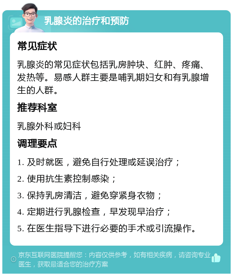 乳腺炎的治疗和预防 常见症状 乳腺炎的常见症状包括乳房肿块、红肿、疼痛、发热等。易感人群主要是哺乳期妇女和有乳腺增生的人群。 推荐科室 乳腺外科或妇科 调理要点 1. 及时就医，避免自行处理或延误治疗； 2. 使用抗生素控制感染； 3. 保持乳房清洁，避免穿紧身衣物； 4. 定期进行乳腺检查，早发现早治疗； 5. 在医生指导下进行必要的手术或引流操作。