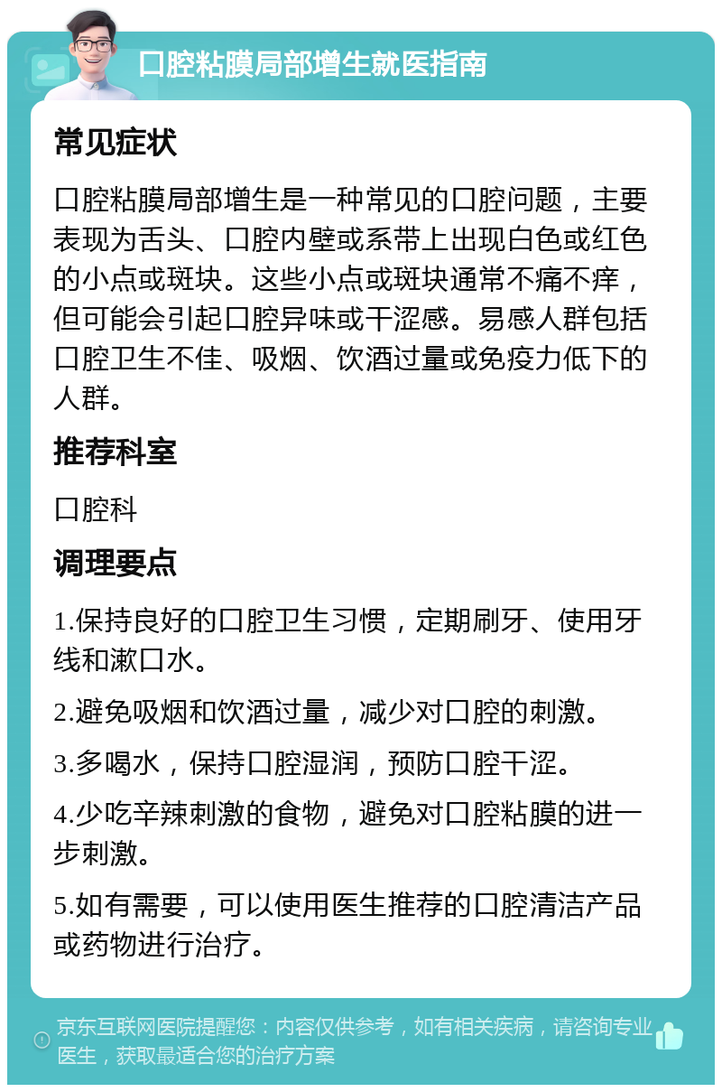 口腔粘膜局部增生就医指南 常见症状 口腔粘膜局部增生是一种常见的口腔问题，主要表现为舌头、口腔内壁或系带上出现白色或红色的小点或斑块。这些小点或斑块通常不痛不痒，但可能会引起口腔异味或干涩感。易感人群包括口腔卫生不佳、吸烟、饮酒过量或免疫力低下的人群。 推荐科室 口腔科 调理要点 1.保持良好的口腔卫生习惯，定期刷牙、使用牙线和漱口水。 2.避免吸烟和饮酒过量，减少对口腔的刺激。 3.多喝水，保持口腔湿润，预防口腔干涩。 4.少吃辛辣刺激的食物，避免对口腔粘膜的进一步刺激。 5.如有需要，可以使用医生推荐的口腔清洁产品或药物进行治疗。