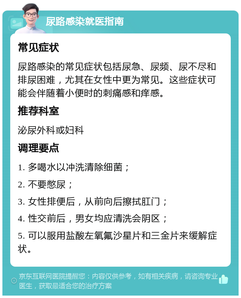 尿路感染就医指南 常见症状 尿路感染的常见症状包括尿急、尿频、尿不尽和排尿困难，尤其在女性中更为常见。这些症状可能会伴随着小便时的刺痛感和痒感。 推荐科室 泌尿外科或妇科 调理要点 1. 多喝水以冲洗清除细菌； 2. 不要憋尿； 3. 女性排便后，从前向后擦拭肛门； 4. 性交前后，男女均应清洗会阴区； 5. 可以服用盐酸左氧氟沙星片和三金片来缓解症状。