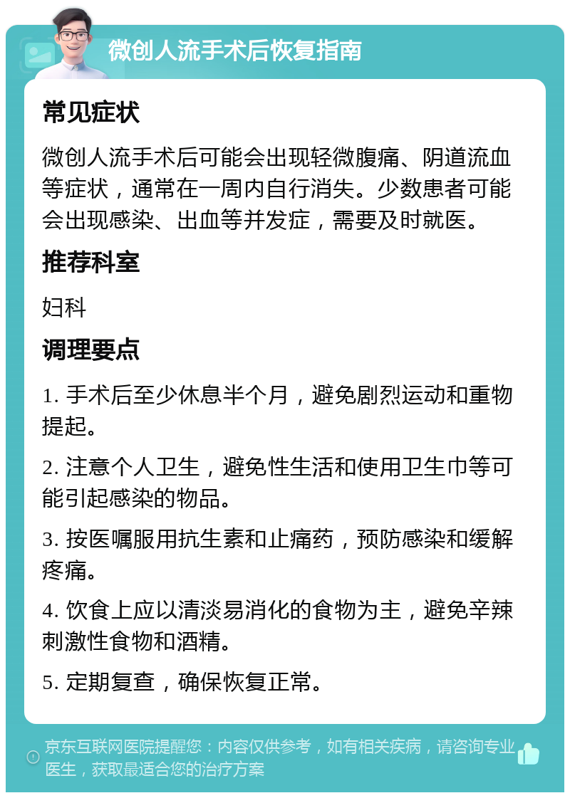 微创人流手术后恢复指南 常见症状 微创人流手术后可能会出现轻微腹痛、阴道流血等症状，通常在一周内自行消失。少数患者可能会出现感染、出血等并发症，需要及时就医。 推荐科室 妇科 调理要点 1. 手术后至少休息半个月，避免剧烈运动和重物提起。 2. 注意个人卫生，避免性生活和使用卫生巾等可能引起感染的物品。 3. 按医嘱服用抗生素和止痛药，预防感染和缓解疼痛。 4. 饮食上应以清淡易消化的食物为主，避免辛辣刺激性食物和酒精。 5. 定期复查，确保恢复正常。