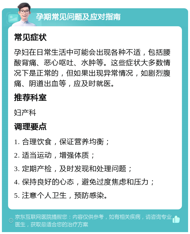 孕期常见问题及应对指南 常见症状 孕妇在日常生活中可能会出现各种不适，包括腰酸背痛、恶心呕吐、水肿等。这些症状大多数情况下是正常的，但如果出现异常情况，如剧烈腹痛、阴道出血等，应及时就医。 推荐科室 妇产科 调理要点 1. 合理饮食，保证营养均衡； 2. 适当运动，增强体质； 3. 定期产检，及时发现和处理问题； 4. 保持良好的心态，避免过度焦虑和压力； 5. 注意个人卫生，预防感染。