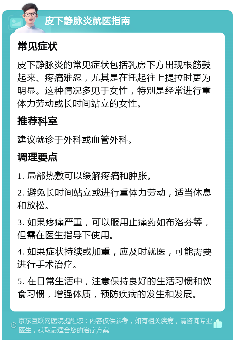 皮下静脉炎就医指南 常见症状 皮下静脉炎的常见症状包括乳房下方出现根筋鼓起来、疼痛难忍，尤其是在托起往上提拉时更为明显。这种情况多见于女性，特别是经常进行重体力劳动或长时间站立的女性。 推荐科室 建议就诊于外科或血管外科。 调理要点 1. 局部热敷可以缓解疼痛和肿胀。 2. 避免长时间站立或进行重体力劳动，适当休息和放松。 3. 如果疼痛严重，可以服用止痛药如布洛芬等，但需在医生指导下使用。 4. 如果症状持续或加重，应及时就医，可能需要进行手术治疗。 5. 在日常生活中，注意保持良好的生活习惯和饮食习惯，增强体质，预防疾病的发生和发展。