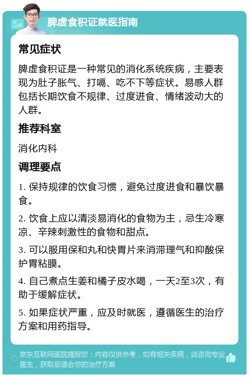 脾虚食积证就医指南 常见症状 脾虚食积证是一种常见的消化系统疾病，主要表现为肚子胀气、打嗝、吃不下等症状。易感人群包括长期饮食不规律、过度进食、情绪波动大的人群。 推荐科室 消化内科 调理要点 1. 保持规律的饮食习惯，避免过度进食和暴饮暴食。 2. 饮食上应以清淡易消化的食物为主，忌生冷寒凉、辛辣刺激性的食物和甜点。 3. 可以服用保和丸和快胃片来消滞理气和抑酸保护胃粘膜。 4. 自己煮点生姜和橘子皮水喝，一天2至3次，有助于缓解症状。 5. 如果症状严重，应及时就医，遵循医生的治疗方案和用药指导。