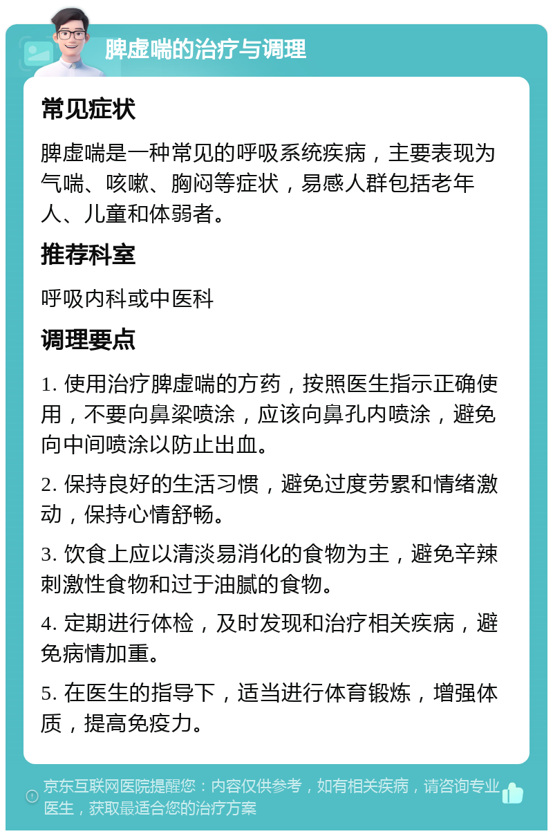 脾虚喘的治疗与调理 常见症状 脾虚喘是一种常见的呼吸系统疾病，主要表现为气喘、咳嗽、胸闷等症状，易感人群包括老年人、儿童和体弱者。 推荐科室 呼吸内科或中医科 调理要点 1. 使用治疗脾虚喘的方药，按照医生指示正确使用，不要向鼻梁喷涂，应该向鼻孔内喷涂，避免向中间喷涂以防止出血。 2. 保持良好的生活习惯，避免过度劳累和情绪激动，保持心情舒畅。 3. 饮食上应以清淡易消化的食物为主，避免辛辣刺激性食物和过于油腻的食物。 4. 定期进行体检，及时发现和治疗相关疾病，避免病情加重。 5. 在医生的指导下，适当进行体育锻炼，增强体质，提高免疫力。