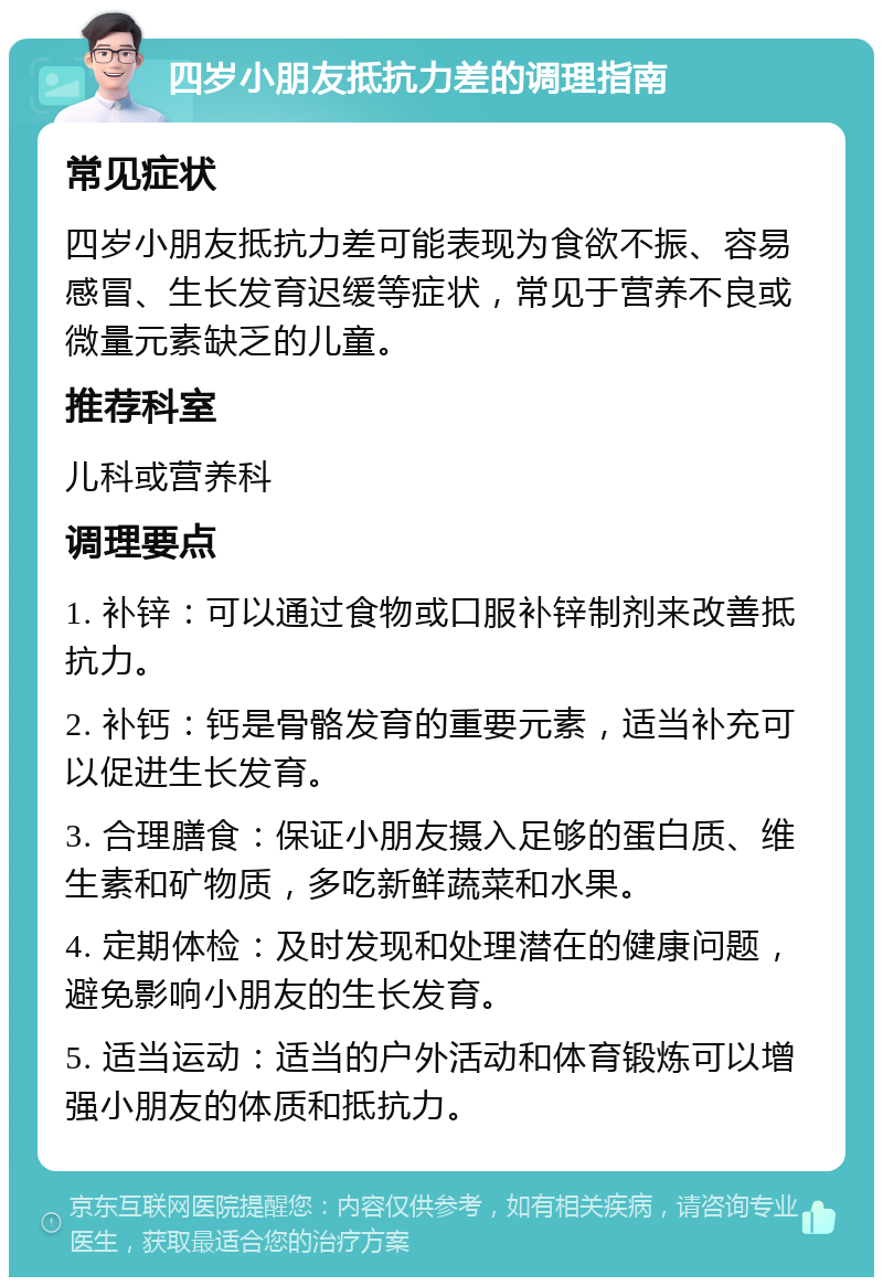 四岁小朋友抵抗力差的调理指南 常见症状 四岁小朋友抵抗力差可能表现为食欲不振、容易感冒、生长发育迟缓等症状，常见于营养不良或微量元素缺乏的儿童。 推荐科室 儿科或营养科 调理要点 1. 补锌：可以通过食物或口服补锌制剂来改善抵抗力。 2. 补钙：钙是骨骼发育的重要元素，适当补充可以促进生长发育。 3. 合理膳食：保证小朋友摄入足够的蛋白质、维生素和矿物质，多吃新鲜蔬菜和水果。 4. 定期体检：及时发现和处理潜在的健康问题，避免影响小朋友的生长发育。 5. 适当运动：适当的户外活动和体育锻炼可以增强小朋友的体质和抵抗力。