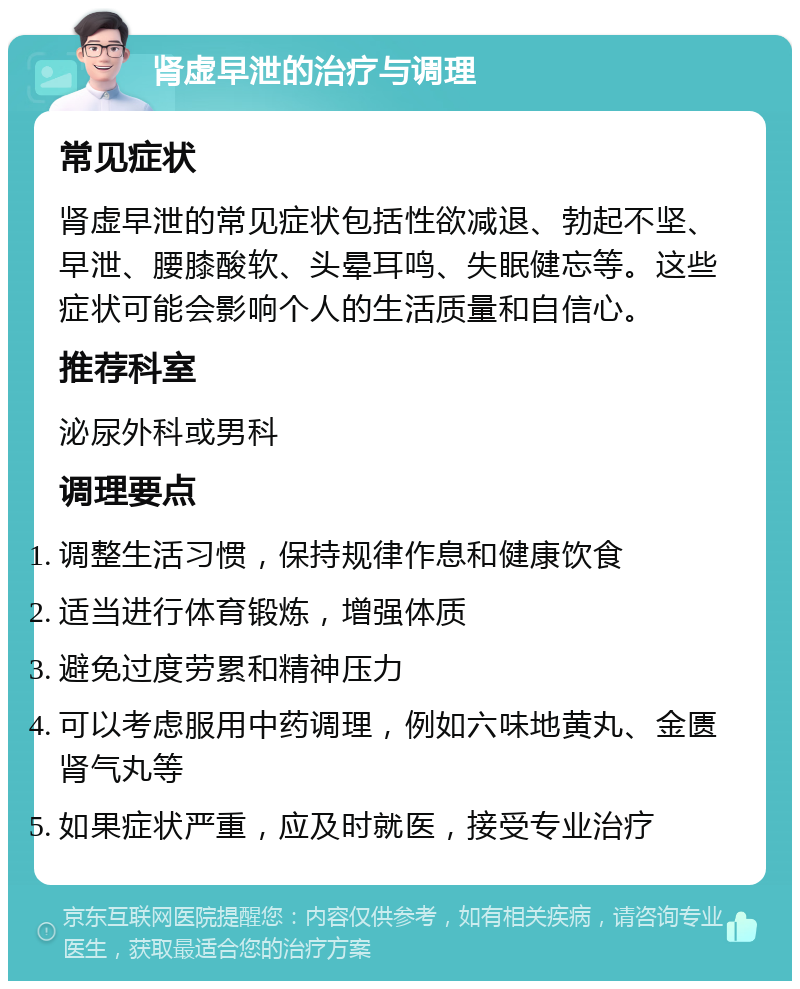 肾虚早泄的治疗与调理 常见症状 肾虚早泄的常见症状包括性欲减退、勃起不坚、早泄、腰膝酸软、头晕耳鸣、失眠健忘等。这些症状可能会影响个人的生活质量和自信心。 推荐科室 泌尿外科或男科 调理要点 调整生活习惯，保持规律作息和健康饮食 适当进行体育锻炼，增强体质 避免过度劳累和精神压力 可以考虑服用中药调理，例如六味地黄丸、金匮肾气丸等 如果症状严重，应及时就医，接受专业治疗