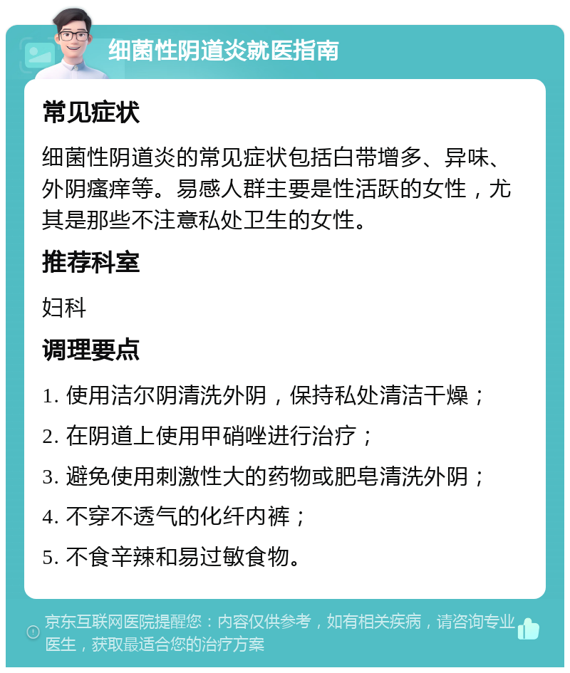 细菌性阴道炎就医指南 常见症状 细菌性阴道炎的常见症状包括白带增多、异味、外阴瘙痒等。易感人群主要是性活跃的女性，尤其是那些不注意私处卫生的女性。 推荐科室 妇科 调理要点 1. 使用洁尔阴清洗外阴，保持私处清洁干燥； 2. 在阴道上使用甲硝唑进行治疗； 3. 避免使用刺激性大的药物或肥皂清洗外阴； 4. 不穿不透气的化纤内裤； 5. 不食辛辣和易过敏食物。