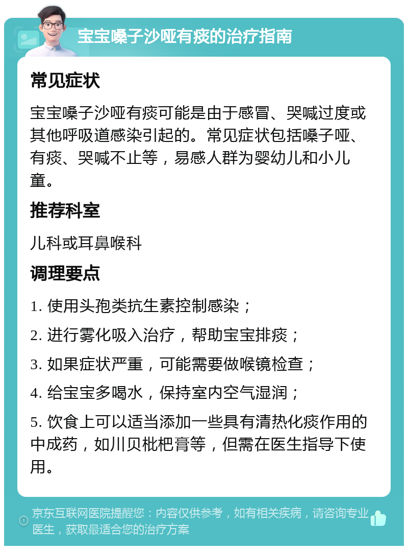 宝宝嗓子沙哑有痰的治疗指南 常见症状 宝宝嗓子沙哑有痰可能是由于感冒、哭喊过度或其他呼吸道感染引起的。常见症状包括嗓子哑、有痰、哭喊不止等，易感人群为婴幼儿和小儿童。 推荐科室 儿科或耳鼻喉科 调理要点 1. 使用头孢类抗生素控制感染； 2. 进行雾化吸入治疗，帮助宝宝排痰； 3. 如果症状严重，可能需要做喉镜检查； 4. 给宝宝多喝水，保持室内空气湿润； 5. 饮食上可以适当添加一些具有清热化痰作用的中成药，如川贝枇杷膏等，但需在医生指导下使用。