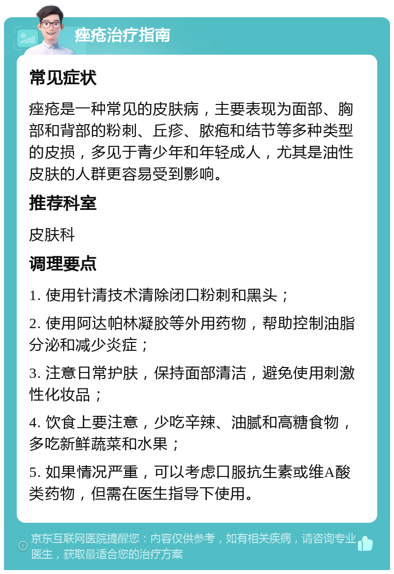 痤疮治疗指南 常见症状 痤疮是一种常见的皮肤病，主要表现为面部、胸部和背部的粉刺、丘疹、脓疱和结节等多种类型的皮损，多见于青少年和年轻成人，尤其是油性皮肤的人群更容易受到影响。 推荐科室 皮肤科 调理要点 1. 使用针清技术清除闭口粉刺和黑头； 2. 使用阿达帕林凝胶等外用药物，帮助控制油脂分泌和减少炎症； 3. 注意日常护肤，保持面部清洁，避免使用刺激性化妆品； 4. 饮食上要注意，少吃辛辣、油腻和高糖食物，多吃新鲜蔬菜和水果； 5. 如果情况严重，可以考虑口服抗生素或维A酸类药物，但需在医生指导下使用。