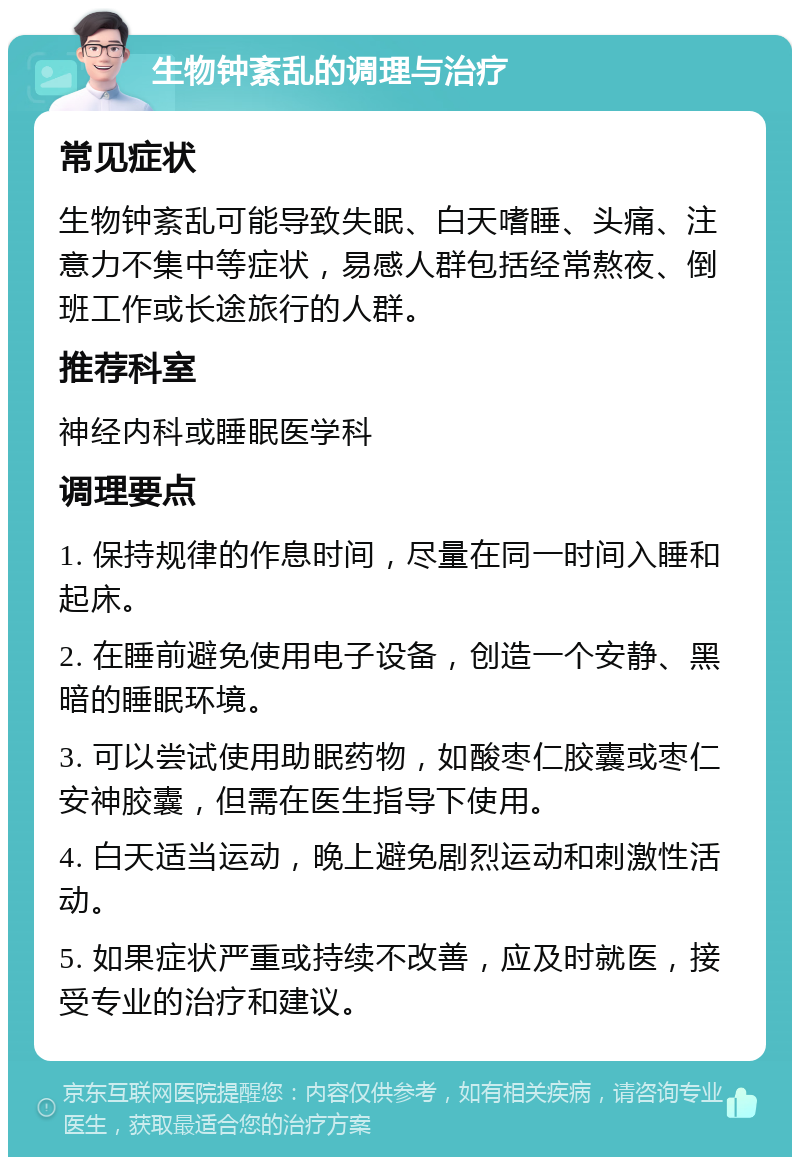 生物钟紊乱的调理与治疗 常见症状 生物钟紊乱可能导致失眠、白天嗜睡、头痛、注意力不集中等症状，易感人群包括经常熬夜、倒班工作或长途旅行的人群。 推荐科室 神经内科或睡眠医学科 调理要点 1. 保持规律的作息时间，尽量在同一时间入睡和起床。 2. 在睡前避免使用电子设备，创造一个安静、黑暗的睡眠环境。 3. 可以尝试使用助眠药物，如酸枣仁胶囊或枣仁安神胶囊，但需在医生指导下使用。 4. 白天适当运动，晚上避免剧烈运动和刺激性活动。 5. 如果症状严重或持续不改善，应及时就医，接受专业的治疗和建议。