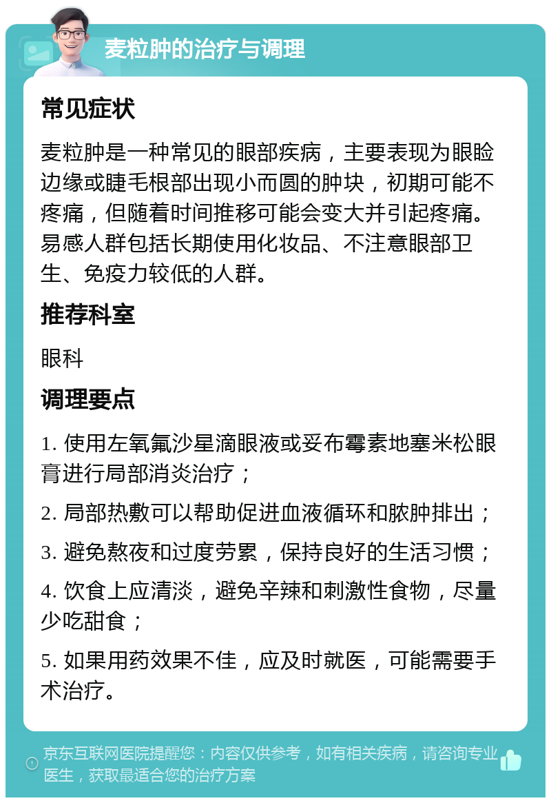 麦粒肿的治疗与调理 常见症状 麦粒肿是一种常见的眼部疾病，主要表现为眼睑边缘或睫毛根部出现小而圆的肿块，初期可能不疼痛，但随着时间推移可能会变大并引起疼痛。易感人群包括长期使用化妆品、不注意眼部卫生、免疫力较低的人群。 推荐科室 眼科 调理要点 1. 使用左氧氟沙星滴眼液或妥布霉素地塞米松眼膏进行局部消炎治疗； 2. 局部热敷可以帮助促进血液循环和脓肿排出； 3. 避免熬夜和过度劳累，保持良好的生活习惯； 4. 饮食上应清淡，避免辛辣和刺激性食物，尽量少吃甜食； 5. 如果用药效果不佳，应及时就医，可能需要手术治疗。