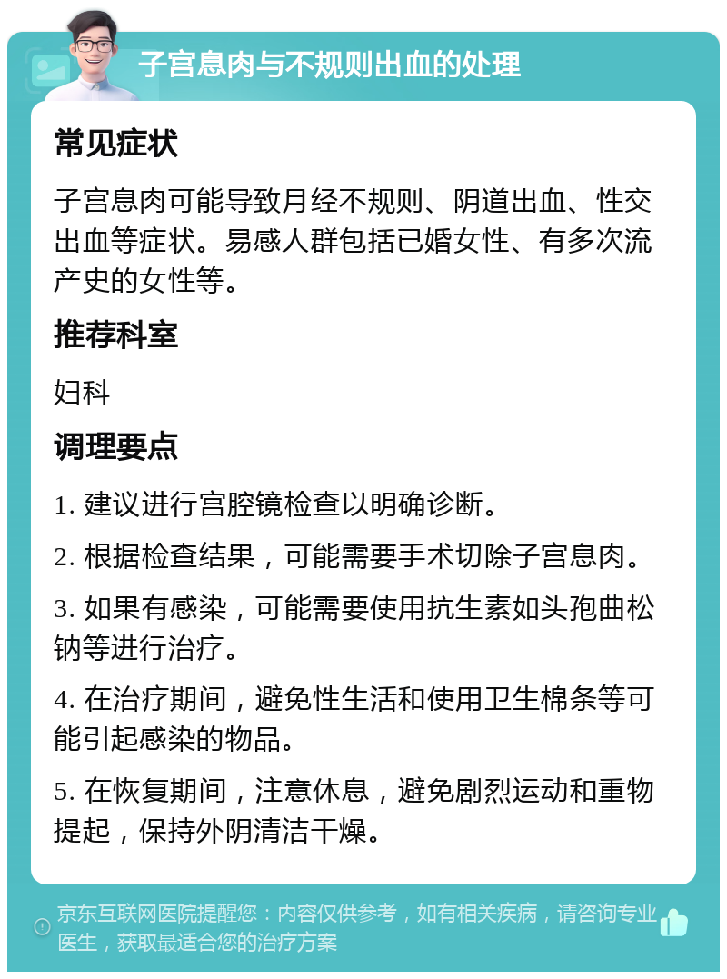 子宫息肉与不规则出血的处理 常见症状 子宫息肉可能导致月经不规则、阴道出血、性交出血等症状。易感人群包括已婚女性、有多次流产史的女性等。 推荐科室 妇科 调理要点 1. 建议进行宫腔镜检查以明确诊断。 2. 根据检查结果，可能需要手术切除子宫息肉。 3. 如果有感染，可能需要使用抗生素如头孢曲松钠等进行治疗。 4. 在治疗期间，避免性生活和使用卫生棉条等可能引起感染的物品。 5. 在恢复期间，注意休息，避免剧烈运动和重物提起，保持外阴清洁干燥。