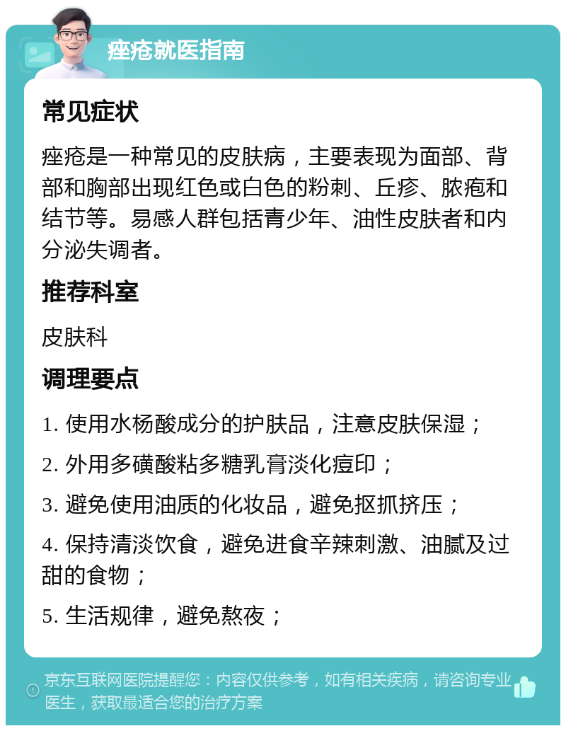 痤疮就医指南 常见症状 痤疮是一种常见的皮肤病，主要表现为面部、背部和胸部出现红色或白色的粉刺、丘疹、脓疱和结节等。易感人群包括青少年、油性皮肤者和内分泌失调者。 推荐科室 皮肤科 调理要点 1. 使用水杨酸成分的护肤品，注意皮肤保湿； 2. 外用多磺酸粘多糖乳膏淡化痘印； 3. 避免使用油质的化妆品，避免抠抓挤压； 4. 保持清淡饮食，避免进食辛辣刺激、油腻及过甜的食物； 5. 生活规律，避免熬夜；