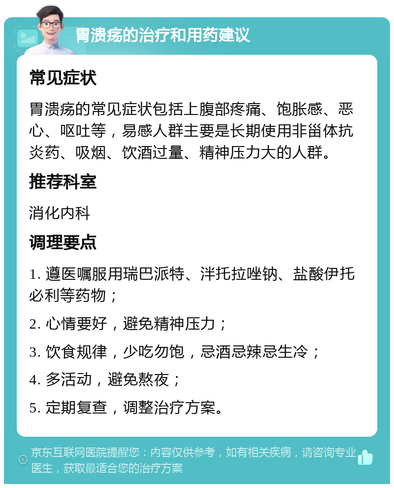 胃溃疡的治疗和用药建议 常见症状 胃溃疡的常见症状包括上腹部疼痛、饱胀感、恶心、呕吐等，易感人群主要是长期使用非甾体抗炎药、吸烟、饮酒过量、精神压力大的人群。 推荐科室 消化内科 调理要点 1. 遵医嘱服用瑞巴派特、泮托拉唑钠、盐酸伊托必利等药物； 2. 心情要好，避免精神压力； 3. 饮食规律，少吃勿饱，忌酒忌辣忌生冷； 4. 多活动，避免熬夜； 5. 定期复查，调整治疗方案。