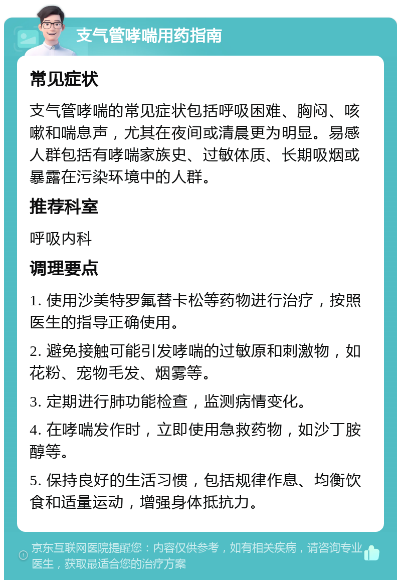 支气管哮喘用药指南 常见症状 支气管哮喘的常见症状包括呼吸困难、胸闷、咳嗽和喘息声，尤其在夜间或清晨更为明显。易感人群包括有哮喘家族史、过敏体质、长期吸烟或暴露在污染环境中的人群。 推荐科室 呼吸内科 调理要点 1. 使用沙美特罗氟替卡松等药物进行治疗，按照医生的指导正确使用。 2. 避免接触可能引发哮喘的过敏原和刺激物，如花粉、宠物毛发、烟雾等。 3. 定期进行肺功能检查，监测病情变化。 4. 在哮喘发作时，立即使用急救药物，如沙丁胺醇等。 5. 保持良好的生活习惯，包括规律作息、均衡饮食和适量运动，增强身体抵抗力。