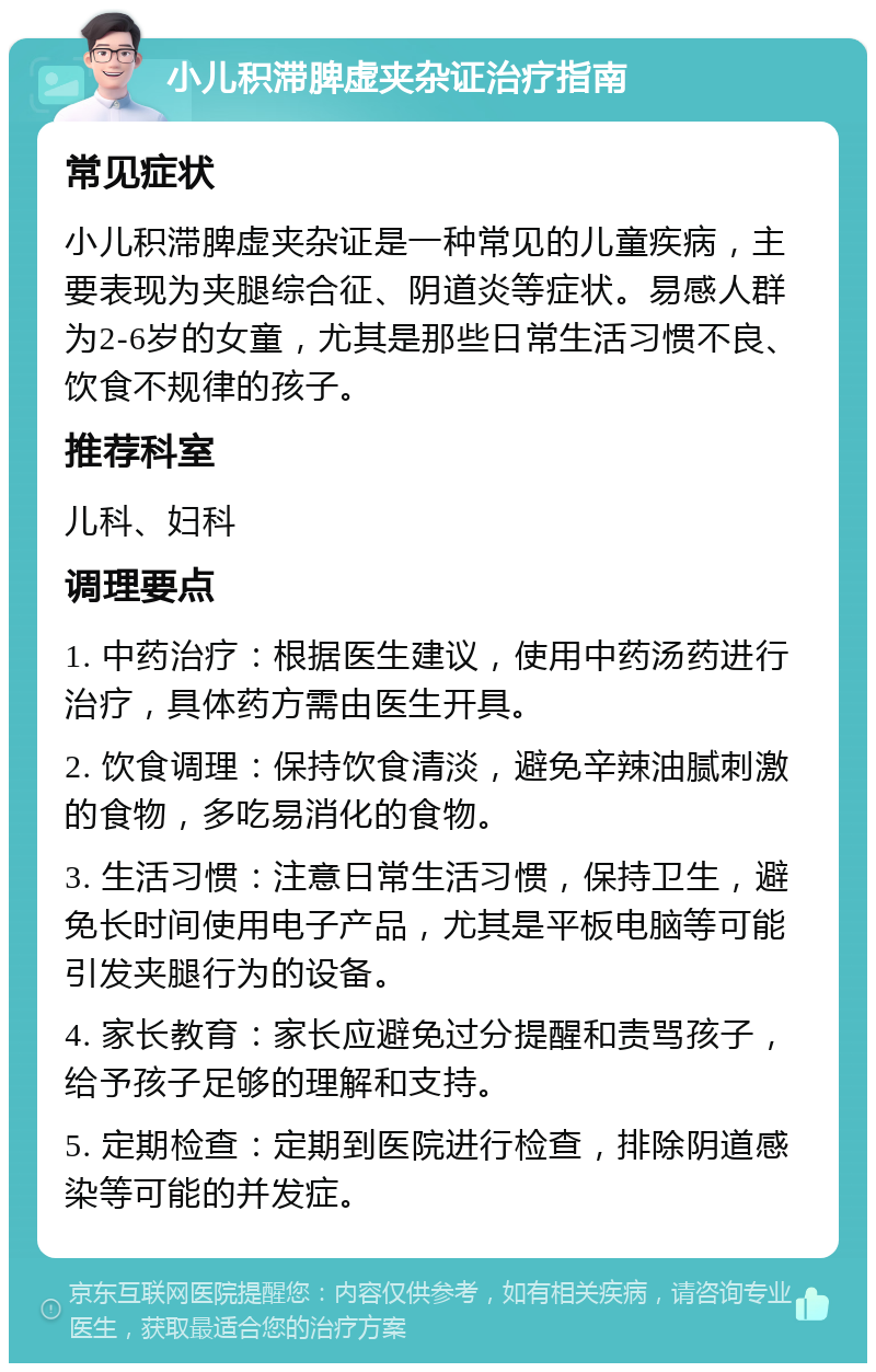 小儿积滞脾虚夹杂证治疗指南 常见症状 小儿积滞脾虚夹杂证是一种常见的儿童疾病，主要表现为夹腿综合征、阴道炎等症状。易感人群为2-6岁的女童，尤其是那些日常生活习惯不良、饮食不规律的孩子。 推荐科室 儿科、妇科 调理要点 1. 中药治疗：根据医生建议，使用中药汤药进行治疗，具体药方需由医生开具。 2. 饮食调理：保持饮食清淡，避免辛辣油腻刺激的食物，多吃易消化的食物。 3. 生活习惯：注意日常生活习惯，保持卫生，避免长时间使用电子产品，尤其是平板电脑等可能引发夹腿行为的设备。 4. 家长教育：家长应避免过分提醒和责骂孩子，给予孩子足够的理解和支持。 5. 定期检查：定期到医院进行检查，排除阴道感染等可能的并发症。