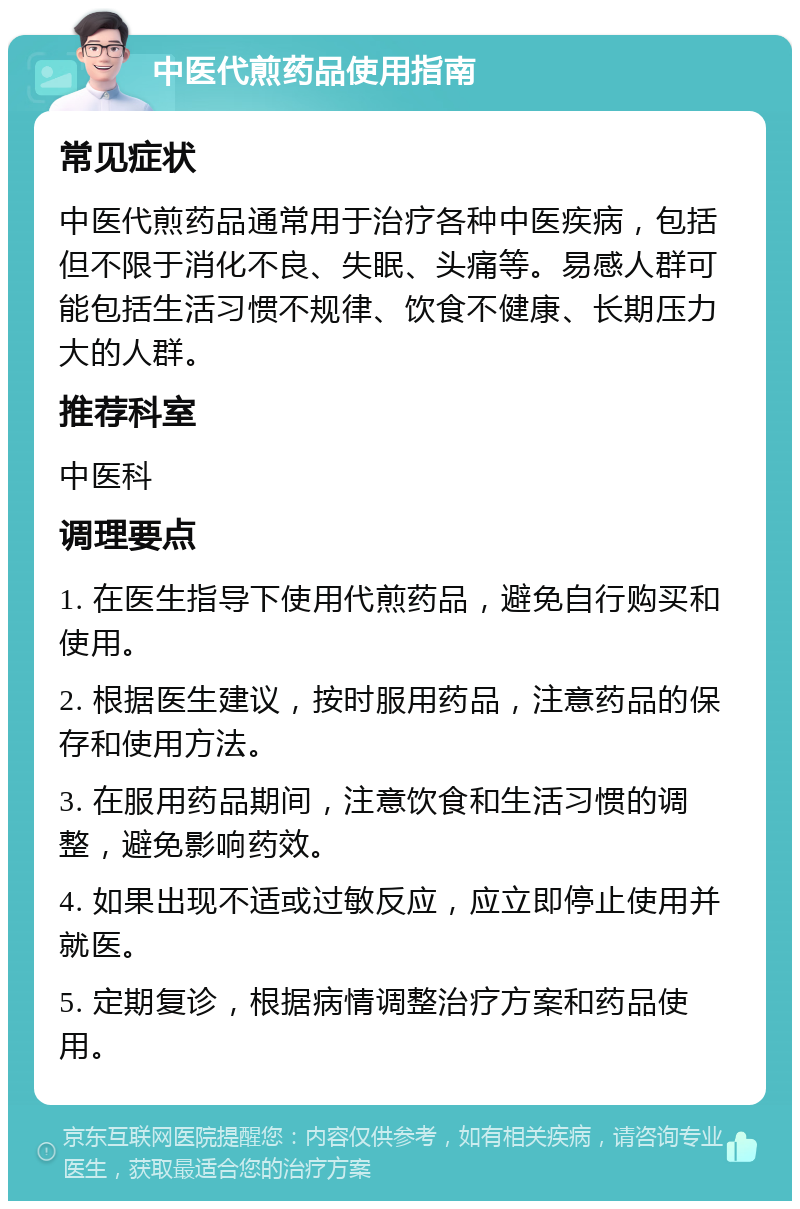 中医代煎药品使用指南 常见症状 中医代煎药品通常用于治疗各种中医疾病，包括但不限于消化不良、失眠、头痛等。易感人群可能包括生活习惯不规律、饮食不健康、长期压力大的人群。 推荐科室 中医科 调理要点 1. 在医生指导下使用代煎药品，避免自行购买和使用。 2. 根据医生建议，按时服用药品，注意药品的保存和使用方法。 3. 在服用药品期间，注意饮食和生活习惯的调整，避免影响药效。 4. 如果出现不适或过敏反应，应立即停止使用并就医。 5. 定期复诊，根据病情调整治疗方案和药品使用。