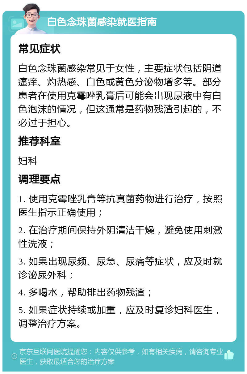 白色念珠菌感染就医指南 常见症状 白色念珠菌感染常见于女性，主要症状包括阴道瘙痒、灼热感、白色或黄色分泌物增多等。部分患者在使用克霉唑乳膏后可能会出现尿液中有白色泡沫的情况，但这通常是药物残渣引起的，不必过于担心。 推荐科室 妇科 调理要点 1. 使用克霉唑乳膏等抗真菌药物进行治疗，按照医生指示正确使用； 2. 在治疗期间保持外阴清洁干燥，避免使用刺激性洗液； 3. 如果出现尿频、尿急、尿痛等症状，应及时就诊泌尿外科； 4. 多喝水，帮助排出药物残渣； 5. 如果症状持续或加重，应及时复诊妇科医生，调整治疗方案。