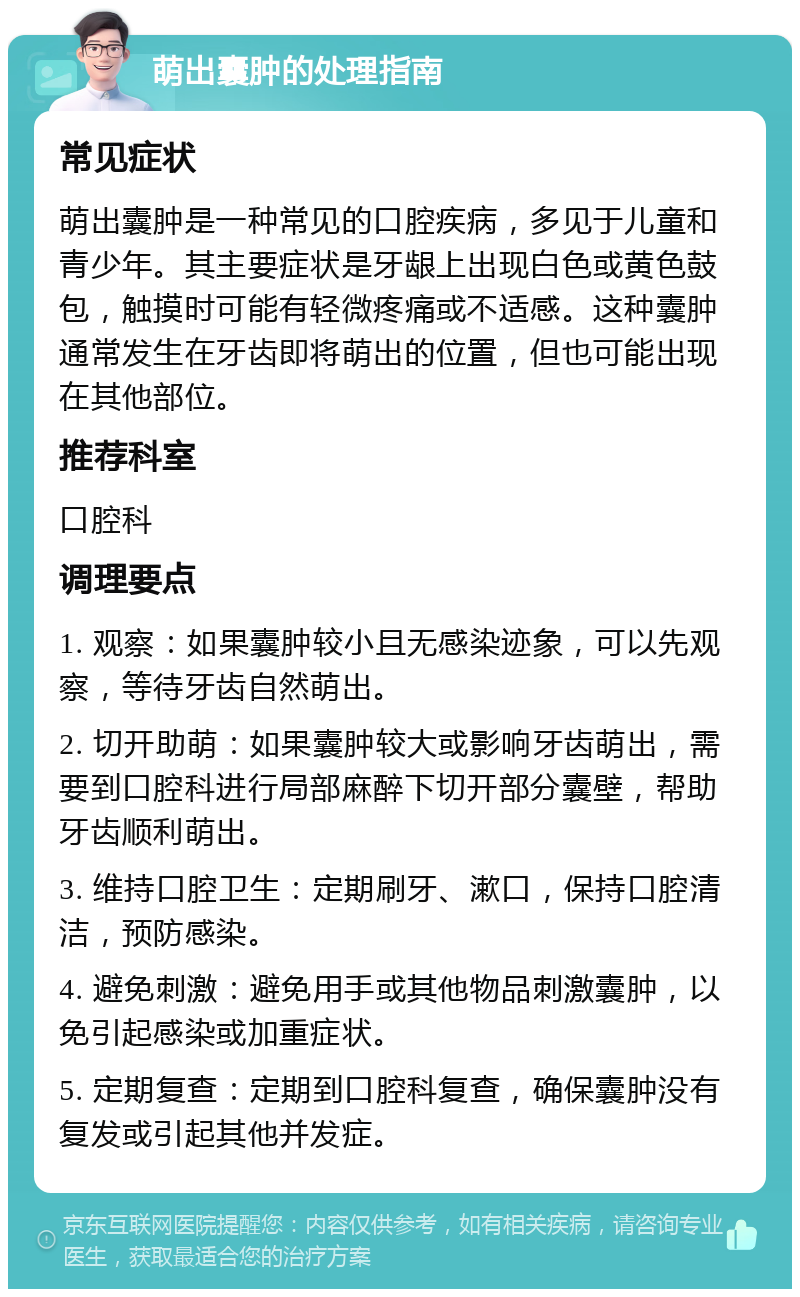 萌出囊肿的处理指南 常见症状 萌出囊肿是一种常见的口腔疾病，多见于儿童和青少年。其主要症状是牙龈上出现白色或黄色鼓包，触摸时可能有轻微疼痛或不适感。这种囊肿通常发生在牙齿即将萌出的位置，但也可能出现在其他部位。 推荐科室 口腔科 调理要点 1. 观察：如果囊肿较小且无感染迹象，可以先观察，等待牙齿自然萌出。 2. 切开助萌：如果囊肿较大或影响牙齿萌出，需要到口腔科进行局部麻醉下切开部分囊壁，帮助牙齿顺利萌出。 3. 维持口腔卫生：定期刷牙、漱口，保持口腔清洁，预防感染。 4. 避免刺激：避免用手或其他物品刺激囊肿，以免引起感染或加重症状。 5. 定期复查：定期到口腔科复查，确保囊肿没有复发或引起其他并发症。