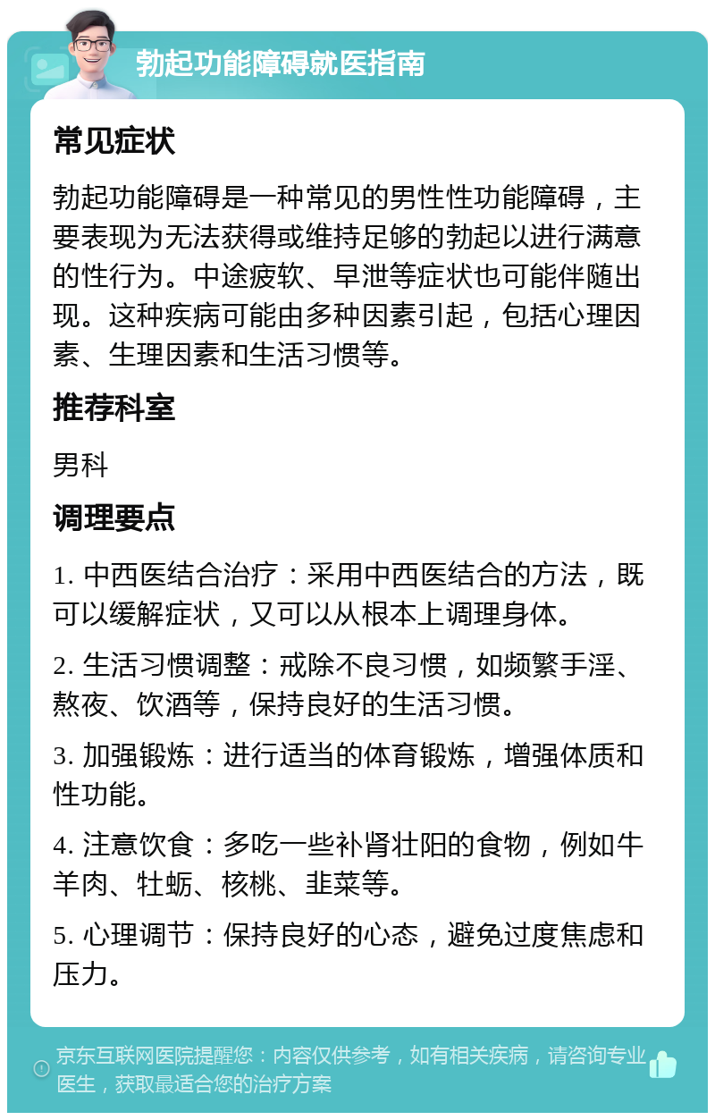 勃起功能障碍就医指南 常见症状 勃起功能障碍是一种常见的男性性功能障碍，主要表现为无法获得或维持足够的勃起以进行满意的性行为。中途疲软、早泄等症状也可能伴随出现。这种疾病可能由多种因素引起，包括心理因素、生理因素和生活习惯等。 推荐科室 男科 调理要点 1. 中西医结合治疗：采用中西医结合的方法，既可以缓解症状，又可以从根本上调理身体。 2. 生活习惯调整：戒除不良习惯，如频繁手淫、熬夜、饮酒等，保持良好的生活习惯。 3. 加强锻炼：进行适当的体育锻炼，增强体质和性功能。 4. 注意饮食：多吃一些补肾壮阳的食物，例如牛羊肉、牡蛎、核桃、韭菜等。 5. 心理调节：保持良好的心态，避免过度焦虑和压力。