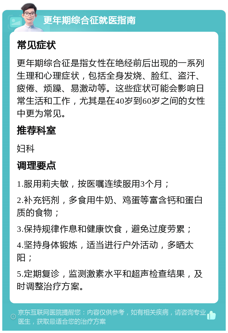 更年期综合征就医指南 常见症状 更年期综合征是指女性在绝经前后出现的一系列生理和心理症状，包括全身发烧、脸红、盗汗、疲倦、烦躁、易激动等。这些症状可能会影响日常生活和工作，尤其是在40岁到60岁之间的女性中更为常见。 推荐科室 妇科 调理要点 1.服用莉夫敏，按医嘱连续服用3个月； 2.补充钙剂，多食用牛奶、鸡蛋等富含钙和蛋白质的食物； 3.保持规律作息和健康饮食，避免过度劳累； 4.坚持身体锻炼，适当进行户外活动，多晒太阳； 5.定期复诊，监测激素水平和超声检查结果，及时调整治疗方案。