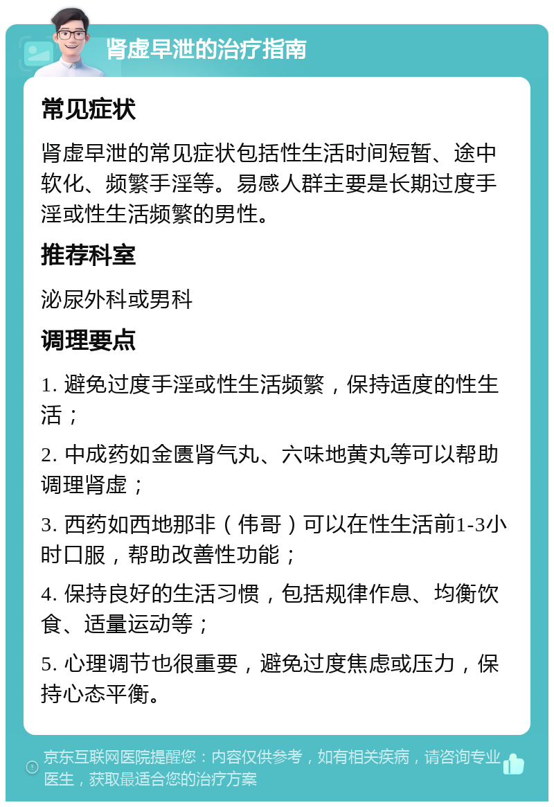 肾虚早泄的治疗指南 常见症状 肾虚早泄的常见症状包括性生活时间短暂、途中软化、频繁手淫等。易感人群主要是长期过度手淫或性生活频繁的男性。 推荐科室 泌尿外科或男科 调理要点 1. 避免过度手淫或性生活频繁，保持适度的性生活； 2. 中成药如金匮肾气丸、六味地黄丸等可以帮助调理肾虚； 3. 西药如西地那非（伟哥）可以在性生活前1-3小时口服，帮助改善性功能； 4. 保持良好的生活习惯，包括规律作息、均衡饮食、适量运动等； 5. 心理调节也很重要，避免过度焦虑或压力，保持心态平衡。