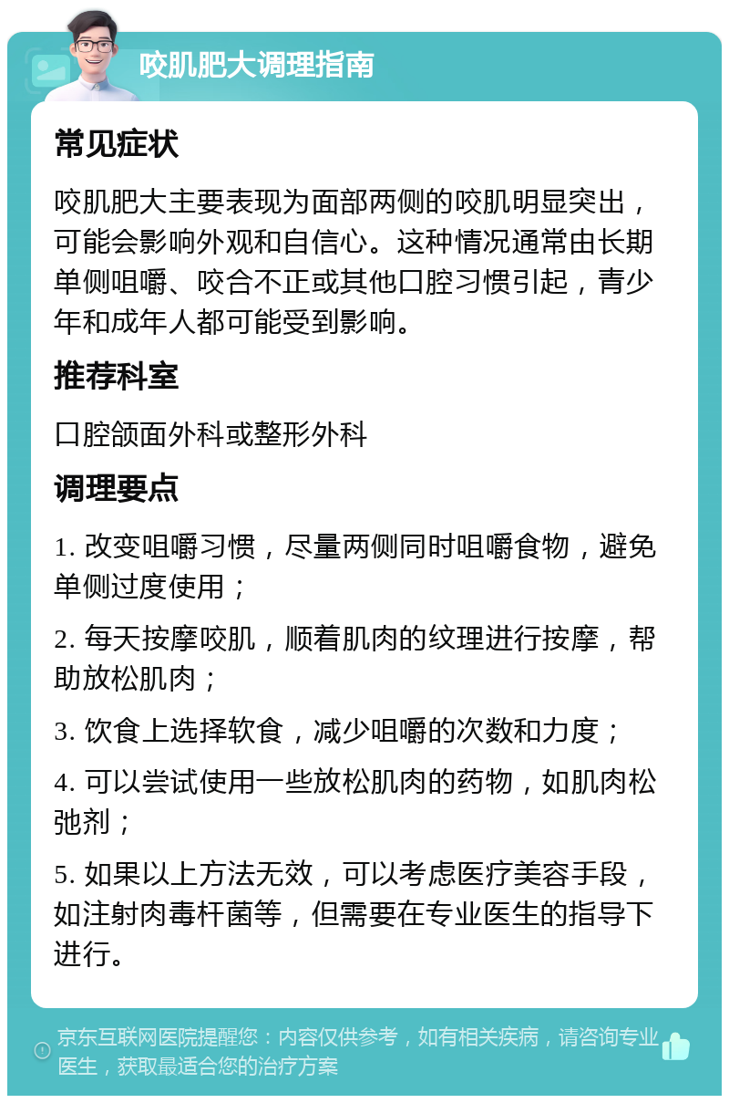 咬肌肥大调理指南 常见症状 咬肌肥大主要表现为面部两侧的咬肌明显突出，可能会影响外观和自信心。这种情况通常由长期单侧咀嚼、咬合不正或其他口腔习惯引起，青少年和成年人都可能受到影响。 推荐科室 口腔颌面外科或整形外科 调理要点 1. 改变咀嚼习惯，尽量两侧同时咀嚼食物，避免单侧过度使用； 2. 每天按摩咬肌，顺着肌肉的纹理进行按摩，帮助放松肌肉； 3. 饮食上选择软食，减少咀嚼的次数和力度； 4. 可以尝试使用一些放松肌肉的药物，如肌肉松弛剂； 5. 如果以上方法无效，可以考虑医疗美容手段，如注射肉毒杆菌等，但需要在专业医生的指导下进行。