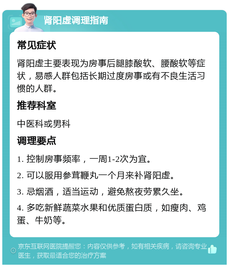 肾阳虚调理指南 常见症状 肾阳虚主要表现为房事后腿膝酸软、腰酸软等症状，易感人群包括长期过度房事或有不良生活习惯的人群。 推荐科室 中医科或男科 调理要点 1. 控制房事频率，一周1-2次为宜。 2. 可以服用参茸鞭丸一个月来补肾阳虚。 3. 忌烟酒，适当运动，避免熬夜劳累久坐。 4. 多吃新鲜蔬菜水果和优质蛋白质，如瘦肉、鸡蛋、牛奶等。