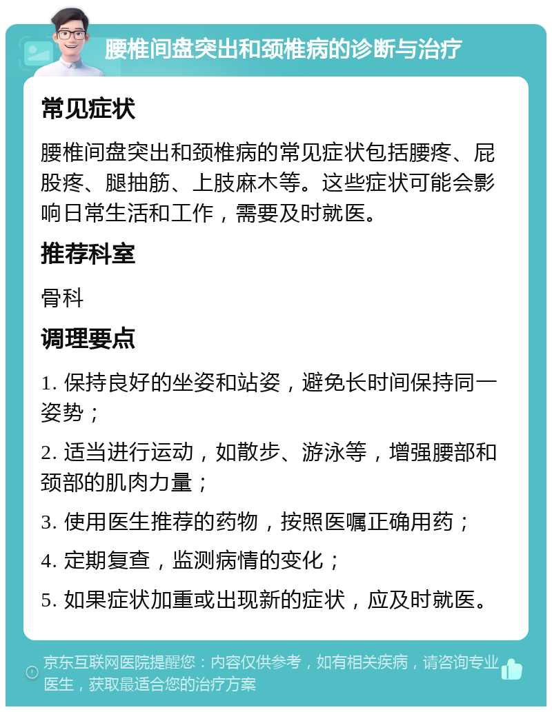 腰椎间盘突出和颈椎病的诊断与治疗 常见症状 腰椎间盘突出和颈椎病的常见症状包括腰疼、屁股疼、腿抽筋、上肢麻木等。这些症状可能会影响日常生活和工作，需要及时就医。 推荐科室 骨科 调理要点 1. 保持良好的坐姿和站姿，避免长时间保持同一姿势； 2. 适当进行运动，如散步、游泳等，增强腰部和颈部的肌肉力量； 3. 使用医生推荐的药物，按照医嘱正确用药； 4. 定期复查，监测病情的变化； 5. 如果症状加重或出现新的症状，应及时就医。