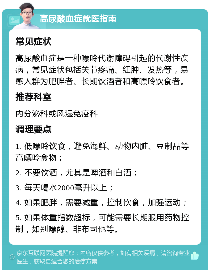 高尿酸血症就医指南 常见症状 高尿酸血症是一种嘌呤代谢障碍引起的代谢性疾病，常见症状包括关节疼痛、红肿、发热等，易感人群为肥胖者、长期饮酒者和高嘌呤饮食者。 推荐科室 内分泌科或风湿免疫科 调理要点 1. 低嘌呤饮食，避免海鲜、动物内脏、豆制品等高嘌呤食物； 2. 不要饮酒，尤其是啤酒和白酒； 3. 每天喝水2000毫升以上； 4. 如果肥胖，需要减重，控制饮食，加强运动； 5. 如果体重指数超标，可能需要长期服用药物控制，如别嘌醇、非布司他等。