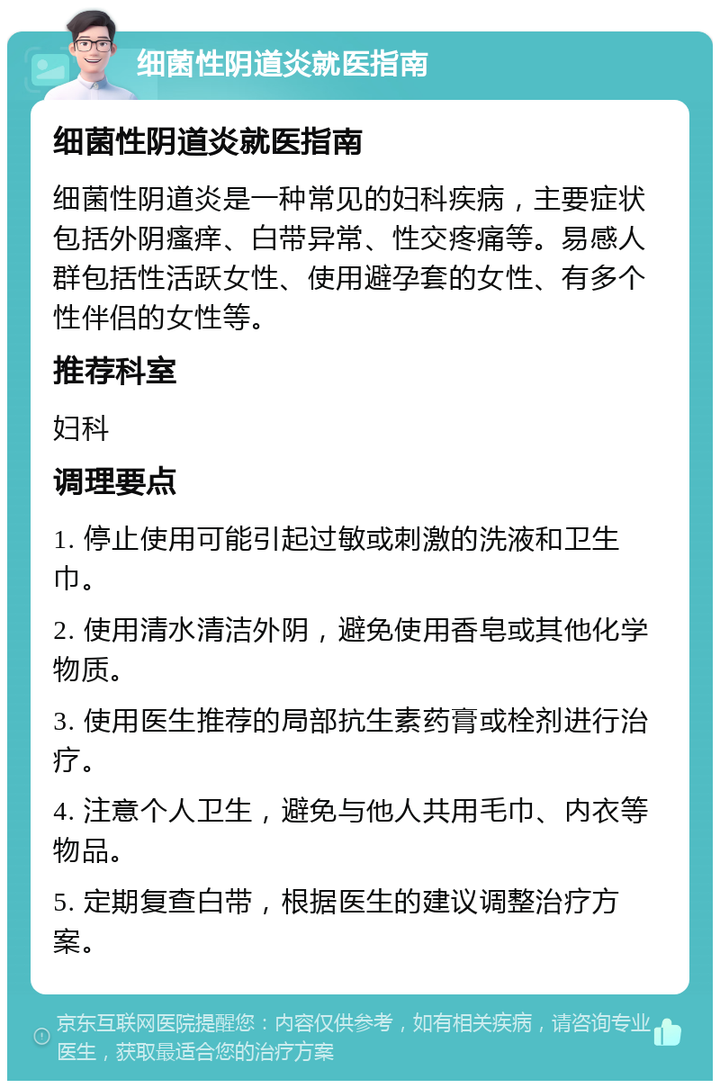 细菌性阴道炎就医指南 细菌性阴道炎就医指南 细菌性阴道炎是一种常见的妇科疾病，主要症状包括外阴瘙痒、白带异常、性交疼痛等。易感人群包括性活跃女性、使用避孕套的女性、有多个性伴侣的女性等。 推荐科室 妇科 调理要点 1. 停止使用可能引起过敏或刺激的洗液和卫生巾。 2. 使用清水清洁外阴，避免使用香皂或其他化学物质。 3. 使用医生推荐的局部抗生素药膏或栓剂进行治疗。 4. 注意个人卫生，避免与他人共用毛巾、内衣等物品。 5. 定期复查白带，根据医生的建议调整治疗方案。