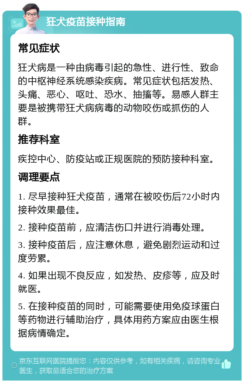 狂犬疫苗接种指南 常见症状 狂犬病是一种由病毒引起的急性、进行性、致命的中枢神经系统感染疾病。常见症状包括发热、头痛、恶心、呕吐、恐水、抽搐等。易感人群主要是被携带狂犬病病毒的动物咬伤或抓伤的人群。 推荐科室 疾控中心、防疫站或正规医院的预防接种科室。 调理要点 1. 尽早接种狂犬疫苗，通常在被咬伤后72小时内接种效果最佳。 2. 接种疫苗前，应清洁伤口并进行消毒处理。 3. 接种疫苗后，应注意休息，避免剧烈运动和过度劳累。 4. 如果出现不良反应，如发热、皮疹等，应及时就医。 5. 在接种疫苗的同时，可能需要使用免疫球蛋白等药物进行辅助治疗，具体用药方案应由医生根据病情确定。