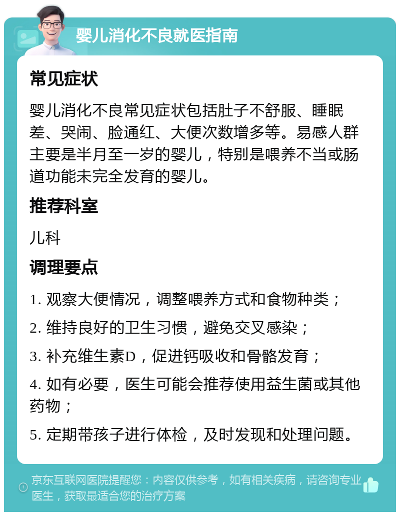 婴儿消化不良就医指南 常见症状 婴儿消化不良常见症状包括肚子不舒服、睡眠差、哭闹、脸通红、大便次数增多等。易感人群主要是半月至一岁的婴儿，特别是喂养不当或肠道功能未完全发育的婴儿。 推荐科室 儿科 调理要点 1. 观察大便情况，调整喂养方式和食物种类； 2. 维持良好的卫生习惯，避免交叉感染； 3. 补充维生素D，促进钙吸收和骨骼发育； 4. 如有必要，医生可能会推荐使用益生菌或其他药物； 5. 定期带孩子进行体检，及时发现和处理问题。