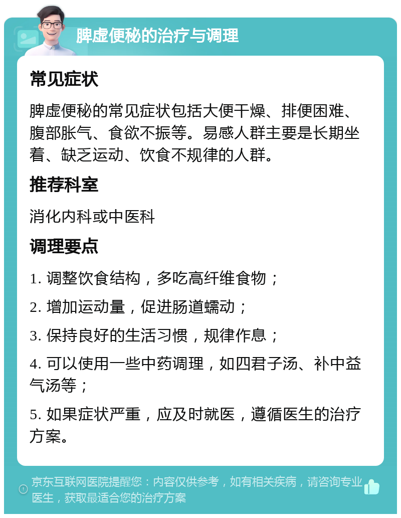 脾虚便秘的治疗与调理 常见症状 脾虚便秘的常见症状包括大便干燥、排便困难、腹部胀气、食欲不振等。易感人群主要是长期坐着、缺乏运动、饮食不规律的人群。 推荐科室 消化内科或中医科 调理要点 1. 调整饮食结构，多吃高纤维食物； 2. 增加运动量，促进肠道蠕动； 3. 保持良好的生活习惯，规律作息； 4. 可以使用一些中药调理，如四君子汤、补中益气汤等； 5. 如果症状严重，应及时就医，遵循医生的治疗方案。