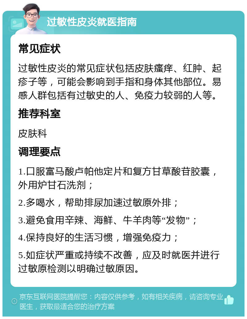 过敏性皮炎就医指南 常见症状 过敏性皮炎的常见症状包括皮肤瘙痒、红肿、起疹子等，可能会影响到手指和身体其他部位。易感人群包括有过敏史的人、免疫力较弱的人等。 推荐科室 皮肤科 调理要点 1.口服富马酸卢帕他定片和复方甘草酸苷胶囊，外用炉甘石洗剂； 2.多喝水，帮助排尿加速过敏原外排； 3.避免食用辛辣、海鲜、牛羊肉等“发物”； 4.保持良好的生活习惯，增强免疫力； 5.如症状严重或持续不改善，应及时就医并进行过敏原检测以明确过敏原因。