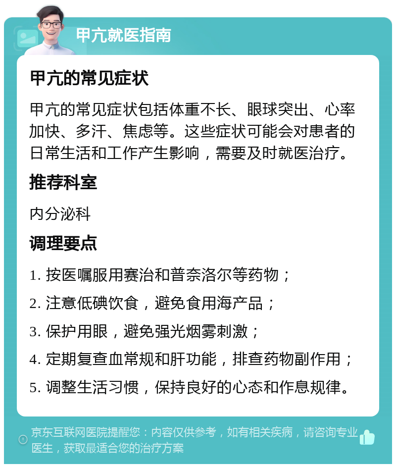 甲亢就医指南 甲亢的常见症状 甲亢的常见症状包括体重不长、眼球突出、心率加快、多汗、焦虑等。这些症状可能会对患者的日常生活和工作产生影响，需要及时就医治疗。 推荐科室 内分泌科 调理要点 1. 按医嘱服用赛治和普奈洛尔等药物； 2. 注意低碘饮食，避免食用海产品； 3. 保护用眼，避免强光烟雾刺激； 4. 定期复查血常规和肝功能，排查药物副作用； 5. 调整生活习惯，保持良好的心态和作息规律。