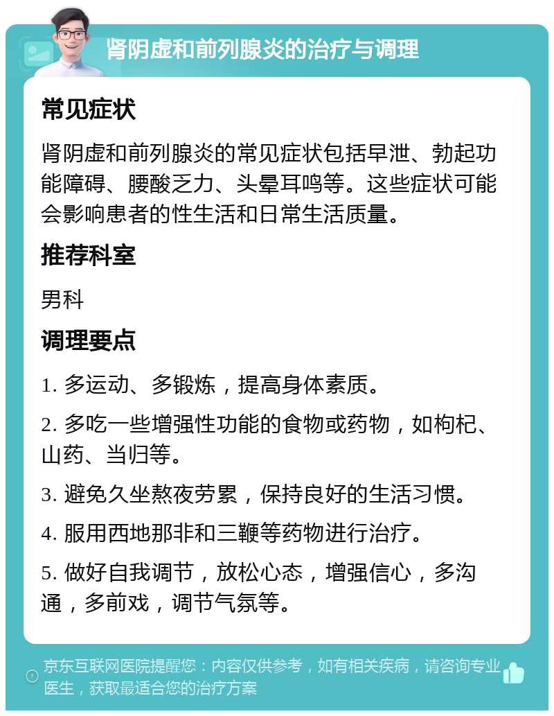 肾阴虚和前列腺炎的治疗与调理 常见症状 肾阴虚和前列腺炎的常见症状包括早泄、勃起功能障碍、腰酸乏力、头晕耳鸣等。这些症状可能会影响患者的性生活和日常生活质量。 推荐科室 男科 调理要点 1. 多运动、多锻炼，提高身体素质。 2. 多吃一些增强性功能的食物或药物，如枸杞、山药、当归等。 3. 避免久坐熬夜劳累，保持良好的生活习惯。 4. 服用西地那非和三鞭等药物进行治疗。 5. 做好自我调节，放松心态，增强信心，多沟通，多前戏，调节气氛等。