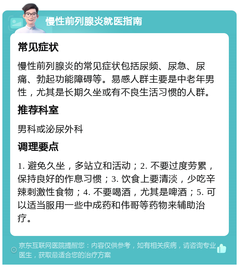 慢性前列腺炎就医指南 常见症状 慢性前列腺炎的常见症状包括尿频、尿急、尿痛、勃起功能障碍等。易感人群主要是中老年男性，尤其是长期久坐或有不良生活习惯的人群。 推荐科室 男科或泌尿外科 调理要点 1. 避免久坐，多站立和活动；2. 不要过度劳累，保持良好的作息习惯；3. 饮食上要清淡，少吃辛辣刺激性食物；4. 不要喝酒，尤其是啤酒；5. 可以适当服用一些中成药和伟哥等药物来辅助治疗。