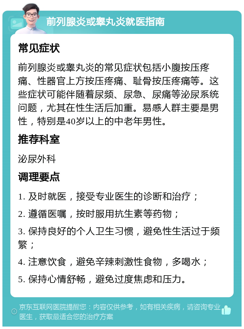 前列腺炎或睾丸炎就医指南 常见症状 前列腺炎或睾丸炎的常见症状包括小腹按压疼痛、性器官上方按压疼痛、耻骨按压疼痛等。这些症状可能伴随着尿频、尿急、尿痛等泌尿系统问题，尤其在性生活后加重。易感人群主要是男性，特别是40岁以上的中老年男性。 推荐科室 泌尿外科 调理要点 1. 及时就医，接受专业医生的诊断和治疗； 2. 遵循医嘱，按时服用抗生素等药物； 3. 保持良好的个人卫生习惯，避免性生活过于频繁； 4. 注意饮食，避免辛辣刺激性食物，多喝水； 5. 保持心情舒畅，避免过度焦虑和压力。