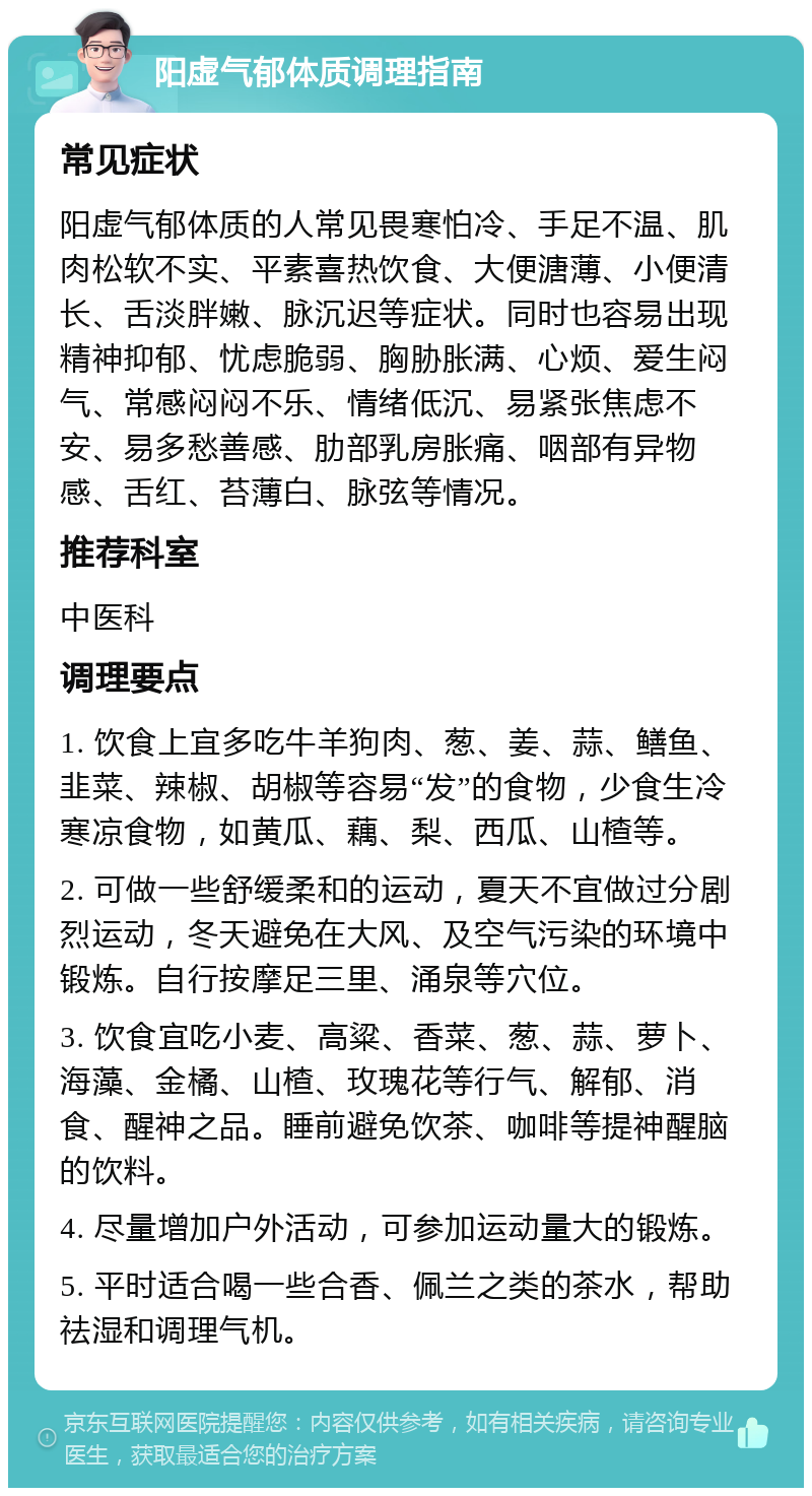 阳虚气郁体质调理指南 常见症状 阳虚气郁体质的人常见畏寒怕冷、手足不温、肌肉松软不实、平素喜热饮食、大便溏薄、小便清长、舌淡胖嫩、脉沉迟等症状。同时也容易出现精神抑郁、忧虑脆弱、胸胁胀满、心烦、爱生闷气、常感闷闷不乐、情绪低沉、易紧张焦虑不安、易多愁善感、肋部乳房胀痛、咽部有异物感、舌红、苔薄白、脉弦等情况。 推荐科室 中医科 调理要点 1. 饮食上宜多吃牛羊狗肉、葱、姜、蒜、鳝鱼、韭菜、辣椒、胡椒等容易“发”的食物，少食生冷寒凉食物，如黄瓜、藕、梨、西瓜、山楂等。 2. 可做一些舒缓柔和的运动，夏天不宜做过分剧烈运动，冬天避免在大风、及空气污染的环境中锻炼。自行按摩足三里、涌泉等穴位。 3. 饮食宜吃小麦、高粱、香菜、葱、蒜、萝卜、海藻、金橘、山楂、玫瑰花等行气、解郁、消食、醒神之品。睡前避免饮茶、咖啡等提神醒脑的饮料。 4. 尽量增加户外活动，可参加运动量大的锻炼。 5. 平时适合喝一些合香、佩兰之类的茶水，帮助祛湿和调理气机。