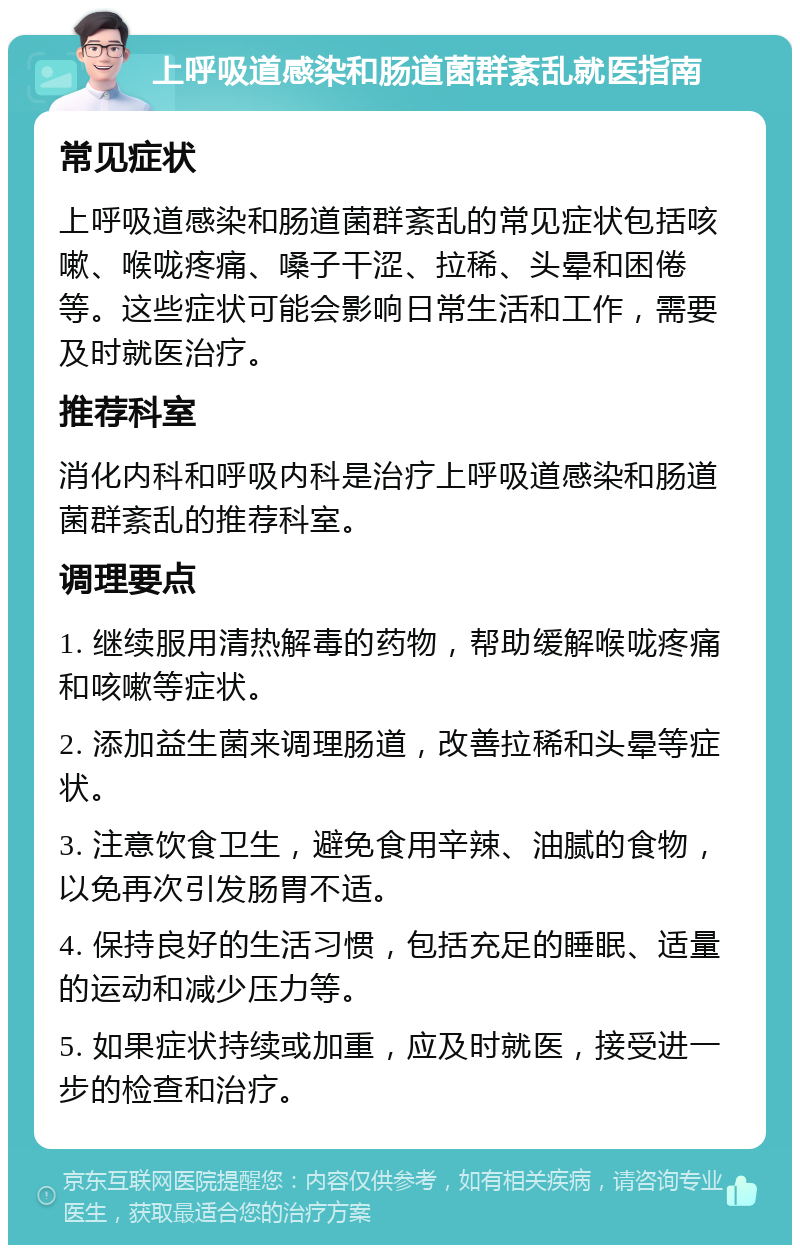 上呼吸道感染和肠道菌群紊乱就医指南 常见症状 上呼吸道感染和肠道菌群紊乱的常见症状包括咳嗽、喉咙疼痛、嗓子干涩、拉稀、头晕和困倦等。这些症状可能会影响日常生活和工作，需要及时就医治疗。 推荐科室 消化内科和呼吸内科是治疗上呼吸道感染和肠道菌群紊乱的推荐科室。 调理要点 1. 继续服用清热解毒的药物，帮助缓解喉咙疼痛和咳嗽等症状。 2. 添加益生菌来调理肠道，改善拉稀和头晕等症状。 3. 注意饮食卫生，避免食用辛辣、油腻的食物，以免再次引发肠胃不适。 4. 保持良好的生活习惯，包括充足的睡眠、适量的运动和减少压力等。 5. 如果症状持续或加重，应及时就医，接受进一步的检查和治疗。