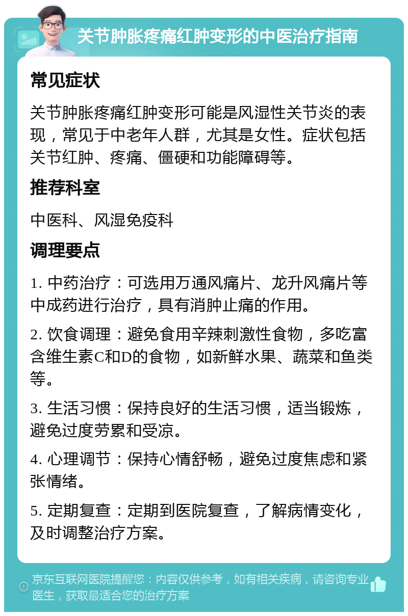 关节肿胀疼痛红肿变形的中医治疗指南 常见症状 关节肿胀疼痛红肿变形可能是风湿性关节炎的表现，常见于中老年人群，尤其是女性。症状包括关节红肿、疼痛、僵硬和功能障碍等。 推荐科室 中医科、风湿免疫科 调理要点 1. 中药治疗：可选用万通风痛片、龙升风痛片等中成药进行治疗，具有消肿止痛的作用。 2. 饮食调理：避免食用辛辣刺激性食物，多吃富含维生素C和D的食物，如新鲜水果、蔬菜和鱼类等。 3. 生活习惯：保持良好的生活习惯，适当锻炼，避免过度劳累和受凉。 4. 心理调节：保持心情舒畅，避免过度焦虑和紧张情绪。 5. 定期复查：定期到医院复查，了解病情变化，及时调整治疗方案。