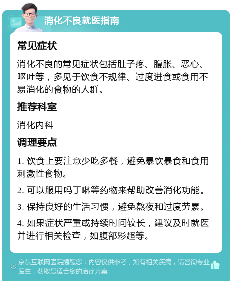 消化不良就医指南 常见症状 消化不良的常见症状包括肚子疼、腹胀、恶心、呕吐等，多见于饮食不规律、过度进食或食用不易消化的食物的人群。 推荐科室 消化内科 调理要点 1. 饮食上要注意少吃多餐，避免暴饮暴食和食用刺激性食物。 2. 可以服用吗丁啉等药物来帮助改善消化功能。 3. 保持良好的生活习惯，避免熬夜和过度劳累。 4. 如果症状严重或持续时间较长，建议及时就医并进行相关检查，如腹部彩超等。