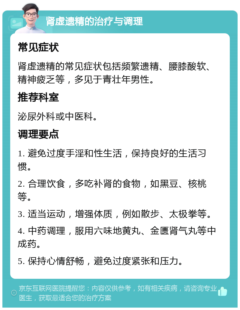 肾虚遗精的治疗与调理 常见症状 肾虚遗精的常见症状包括频繁遗精、腰膝酸软、精神疲乏等，多见于青壮年男性。 推荐科室 泌尿外科或中医科。 调理要点 1. 避免过度手淫和性生活，保持良好的生活习惯。 2. 合理饮食，多吃补肾的食物，如黑豆、核桃等。 3. 适当运动，增强体质，例如散步、太极拳等。 4. 中药调理，服用六味地黄丸、金匮肾气丸等中成药。 5. 保持心情舒畅，避免过度紧张和压力。