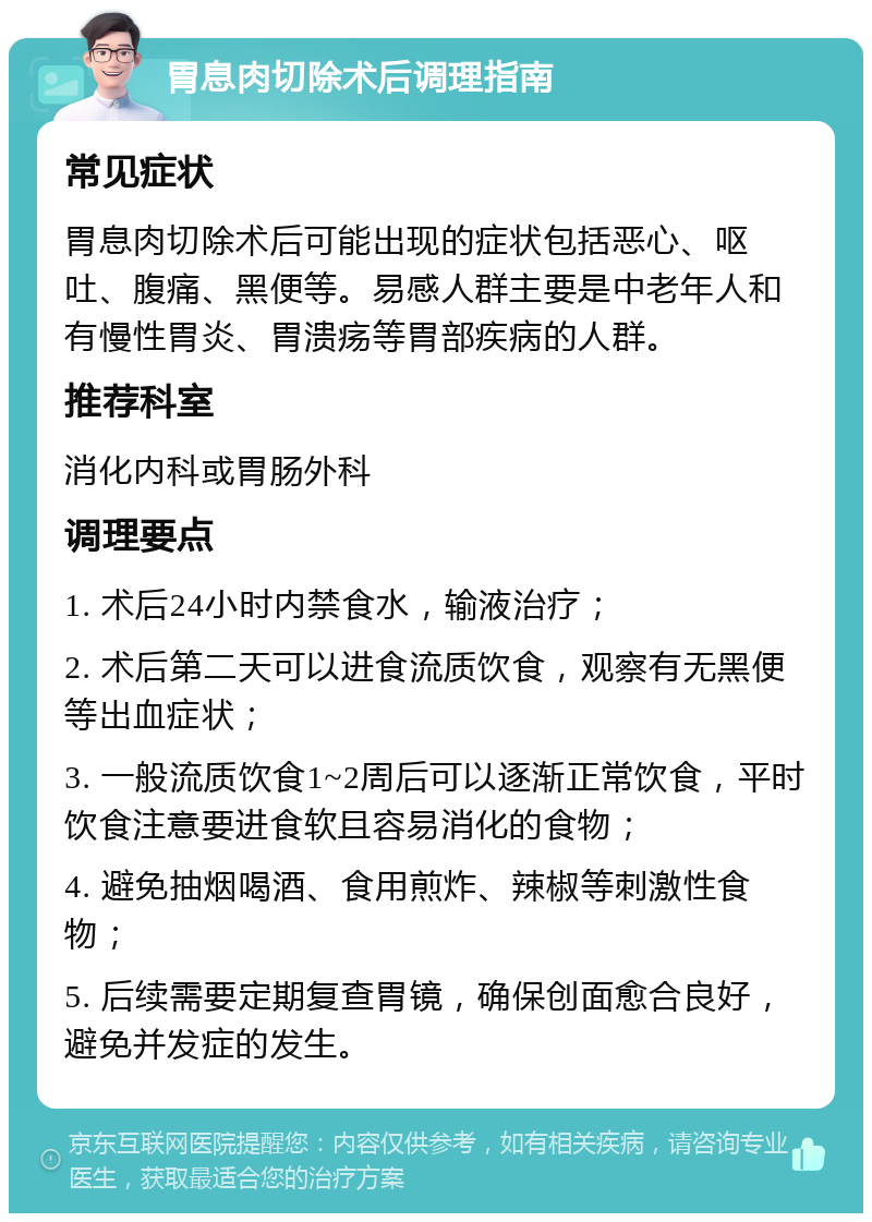 胃息肉切除术后调理指南 常见症状 胃息肉切除术后可能出现的症状包括恶心、呕吐、腹痛、黑便等。易感人群主要是中老年人和有慢性胃炎、胃溃疡等胃部疾病的人群。 推荐科室 消化内科或胃肠外科 调理要点 1. 术后24小时内禁食水，输液治疗； 2. 术后第二天可以进食流质饮食，观察有无黑便等出血症状； 3. 一般流质饮食1~2周后可以逐渐正常饮食，平时饮食注意要进食软且容易消化的食物； 4. 避免抽烟喝酒、食用煎炸、辣椒等刺激性食物； 5. 后续需要定期复查胃镜，确保创面愈合良好，避免并发症的发生。