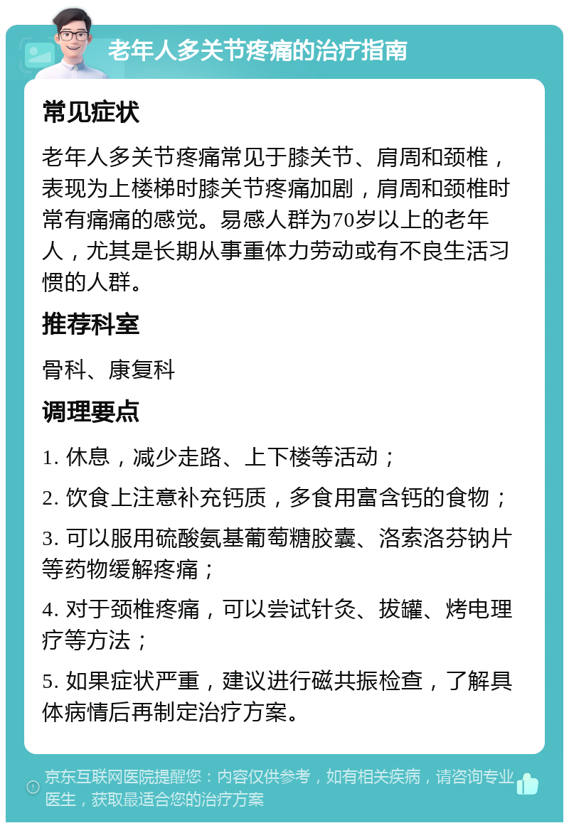 老年人多关节疼痛的治疗指南 常见症状 老年人多关节疼痛常见于膝关节、肩周和颈椎，表现为上楼梯时膝关节疼痛加剧，肩周和颈椎时常有痛痛的感觉。易感人群为70岁以上的老年人，尤其是长期从事重体力劳动或有不良生活习惯的人群。 推荐科室 骨科、康复科 调理要点 1. 休息，减少走路、上下楼等活动； 2. 饮食上注意补充钙质，多食用富含钙的食物； 3. 可以服用硫酸氨基葡萄糖胶囊、洛索洛芬钠片等药物缓解疼痛； 4. 对于颈椎疼痛，可以尝试针灸、拔罐、烤电理疗等方法； 5. 如果症状严重，建议进行磁共振检查，了解具体病情后再制定治疗方案。