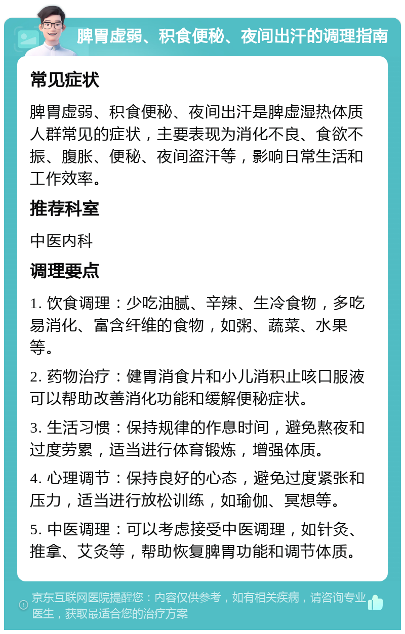 脾胃虚弱、积食便秘、夜间出汗的调理指南 常见症状 脾胃虚弱、积食便秘、夜间出汗是脾虚湿热体质人群常见的症状，主要表现为消化不良、食欲不振、腹胀、便秘、夜间盗汗等，影响日常生活和工作效率。 推荐科室 中医内科 调理要点 1. 饮食调理：少吃油腻、辛辣、生冷食物，多吃易消化、富含纤维的食物，如粥、蔬菜、水果等。 2. 药物治疗：健胃消食片和小儿消积止咳口服液可以帮助改善消化功能和缓解便秘症状。 3. 生活习惯：保持规律的作息时间，避免熬夜和过度劳累，适当进行体育锻炼，增强体质。 4. 心理调节：保持良好的心态，避免过度紧张和压力，适当进行放松训练，如瑜伽、冥想等。 5. 中医调理：可以考虑接受中医调理，如针灸、推拿、艾灸等，帮助恢复脾胃功能和调节体质。